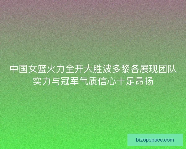 中国女篮火力全开大胜波多黎各展现团队实力与冠军气质信心十足昂扬