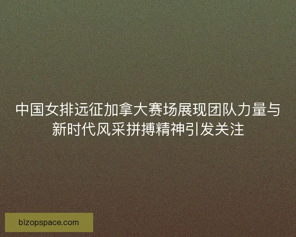 中国女排远征加拿大赛场展现团队力量与新时代风采拼搏精神引发关注