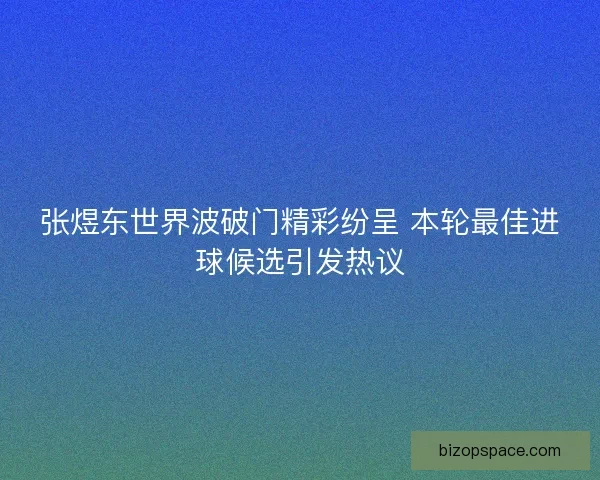张煜东世界波破门精彩纷呈 本轮最佳进球候选引发热议