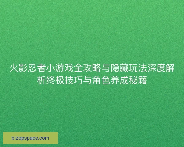 火影忍者小游戏全攻略与隐藏玩法深度解析终极技巧与角色养成秘籍