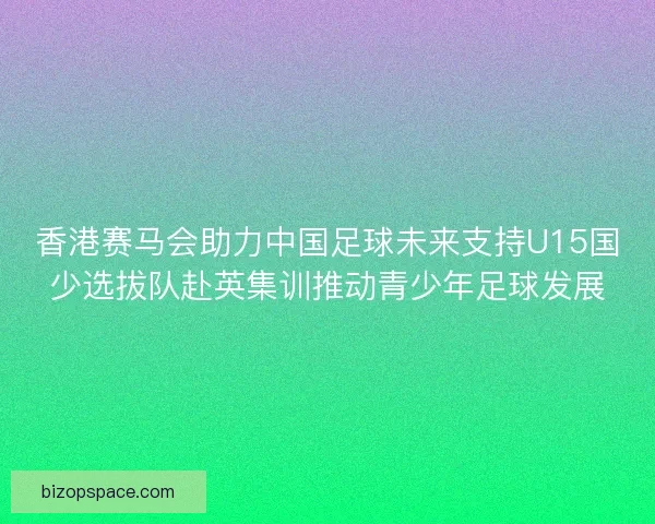 香港赛马会助力中国足球未来支持U15国少选拔队赴英集训推动青少年足球发展