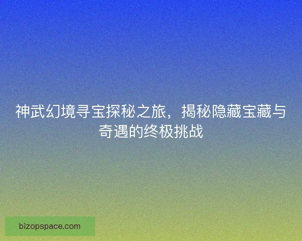 神武幻境寻宝探秘之旅，揭秘隐藏宝藏与奇遇的终极挑战