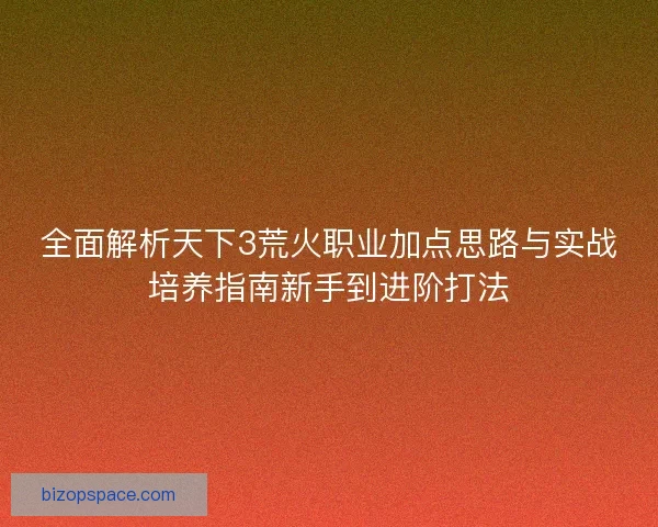 全面解析天下3荒火职业加点思路与实战培养指南新手到进阶打法