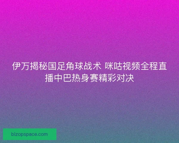 伊万揭秘国足角球战术 咪咕视频全程直播中巴热身赛精彩对决