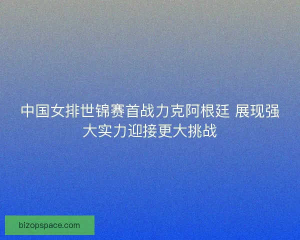 中国女排世锦赛首战力克阿根廷 展现强大实力迎接更大挑战
