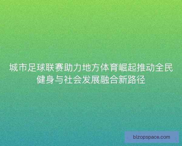 城市足球联赛助力地方体育崛起推动全民健身与社会发展融合新路径