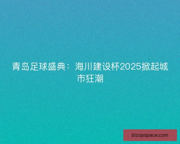 青岛足球盛典：海川建设杯2025掀起城市狂潮