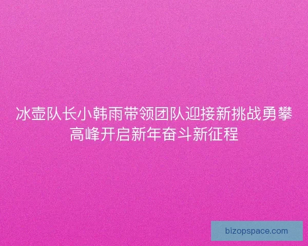 冰壶队长小韩雨带领团队迎接新挑战勇攀高峰开启新年奋斗新征程