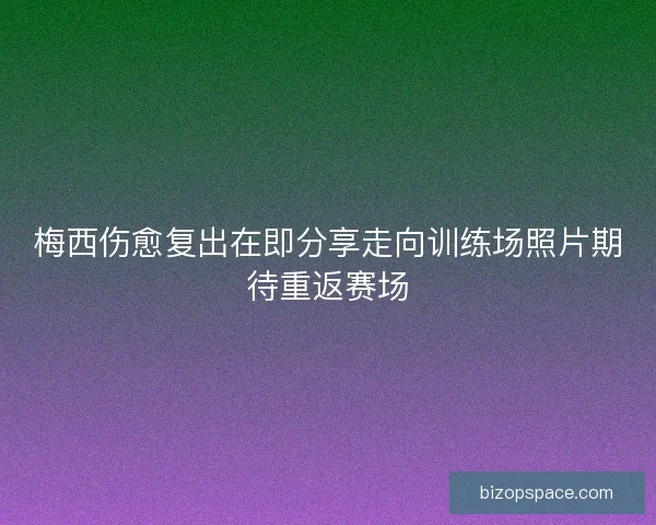 梅西伤愈复出在即分享走向训练场照片期待重返赛场