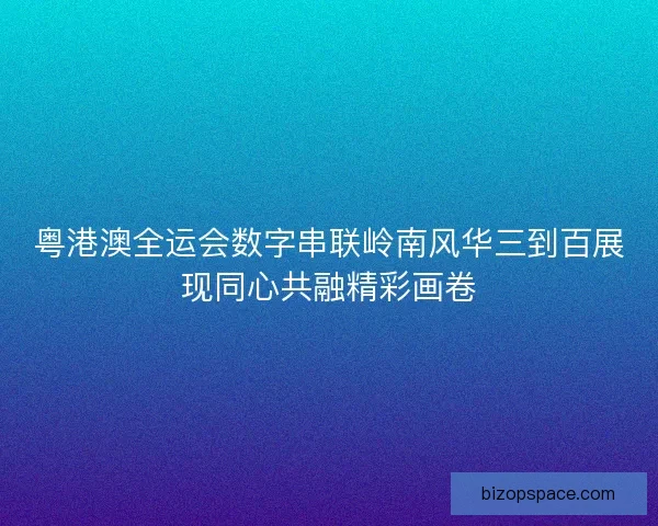 粤港澳全运会数字串联岭南风华三到百展现同心共融精彩画卷