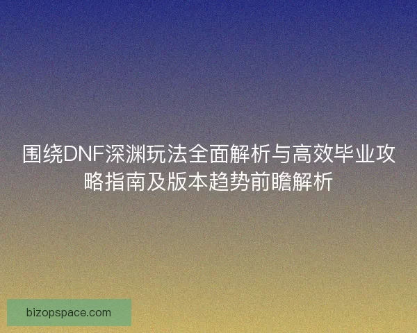 围绕DNF深渊玩法全面解析与高效毕业攻略指南及版本趋势前瞻解析