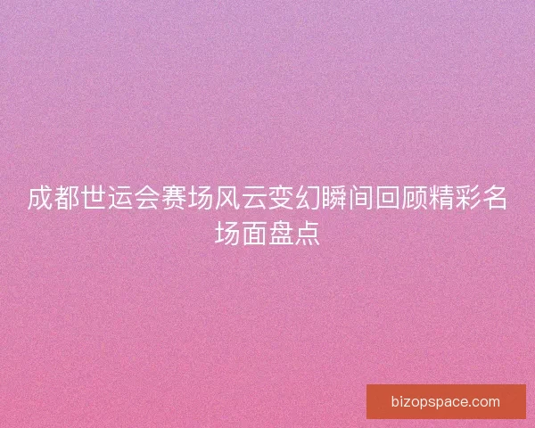 成都世运会赛场风云变幻瞬间回顾精彩名场面盘点