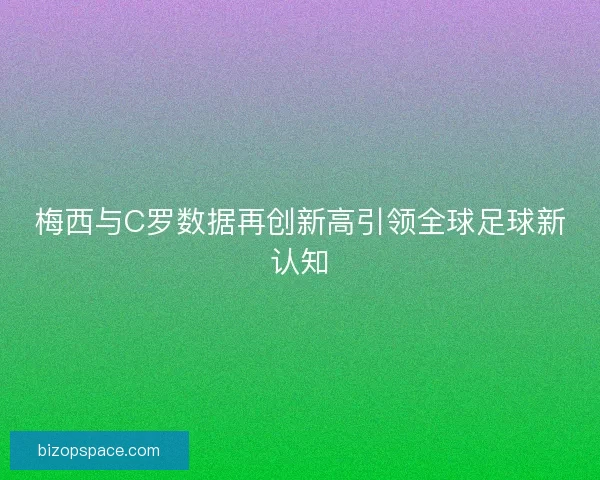 梅西与C罗数据再创新高引领全球足球新认知