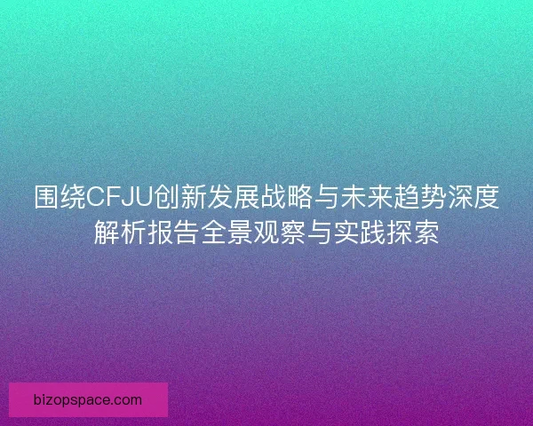 围绕CFJU创新发展战略与未来趋势深度解析报告全景观察与实践探索