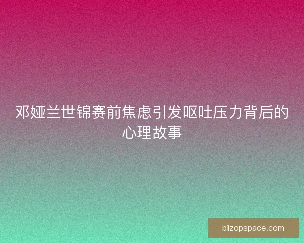 邓娅兰世锦赛前焦虑引发呕吐压力背后的心理故事