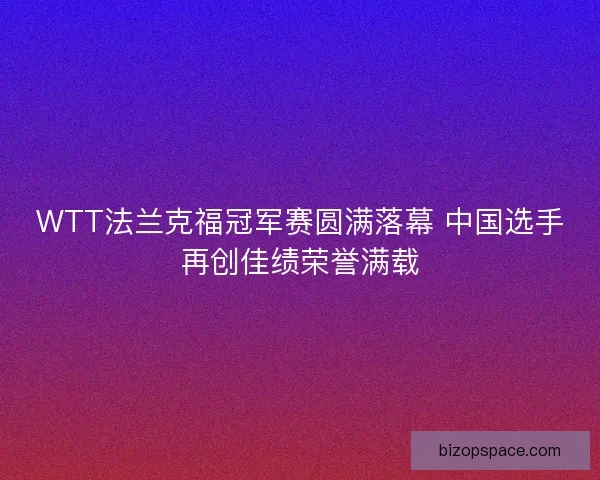 WTT法兰克福冠军赛圆满落幕 中国选手再创佳绩荣誉满载
