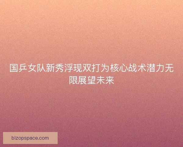国乒女队新秀浮现双打为核心战术潜力无限展望未来