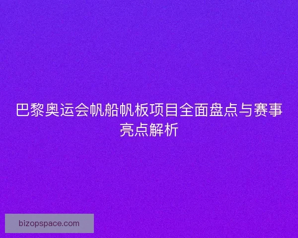 巴黎奥运会帆船帆板项目全面盘点与赛事亮点解析