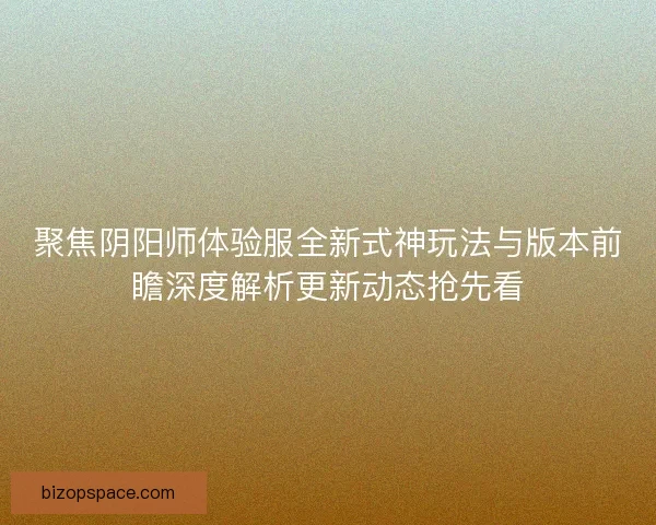 聚焦阴阳师体验服全新式神玩法与版本前瞻深度解析更新动态抢先看