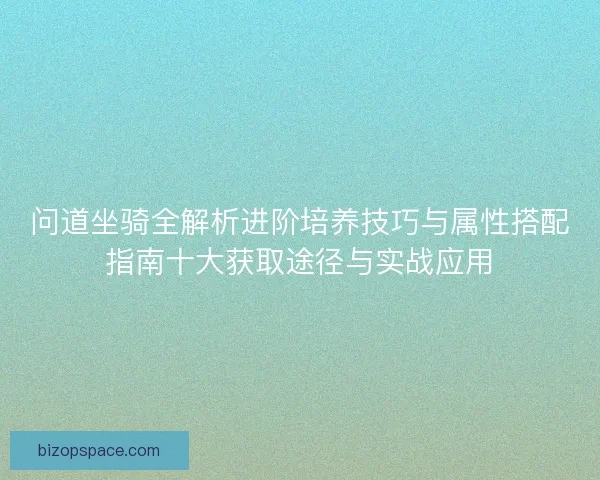 问道坐骑全解析进阶培养技巧与属性搭配指南十大获取途径与实战应用