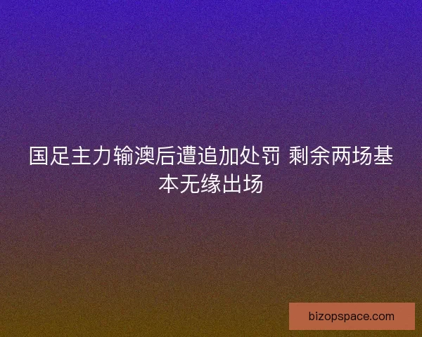 国足主力输澳后遭追加处罚 剩余两场基本无缘出场