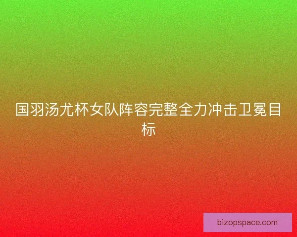 国羽汤尤杯女队阵容完整全力冲击卫冕目标
