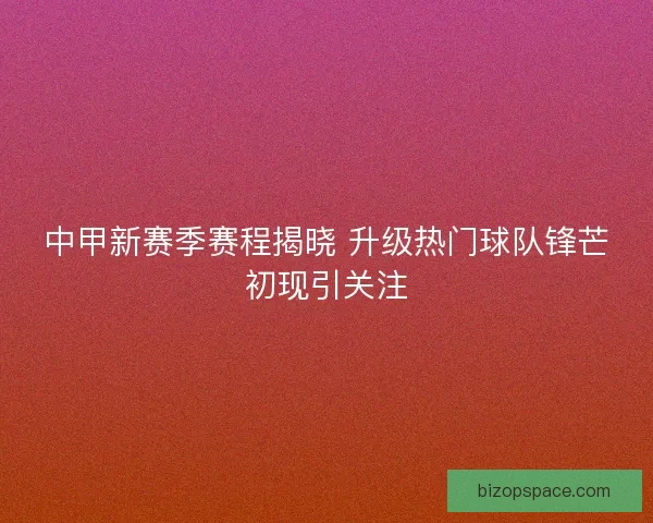 中甲新赛季赛程揭晓 升级热门球队锋芒初现引关注