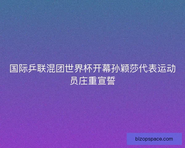 国际乒联混团世界杯开幕孙颖莎代表运动员庄重宣誓
